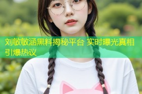 刘敏敏涵黑料揭秘平台 实时曝光真相引爆热议