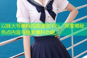 以妹大爷黑料视频速览平台，深度揭秘热点内容与独家爆料功能