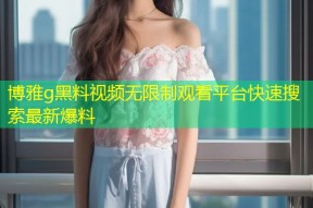 博雅g黑料视频无限制观看平台快速搜索最新爆料