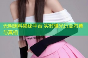 光明黑料揭秘平台 实时曝光行业内幕与真相