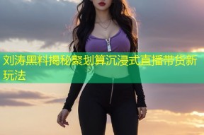 刘涛黑料揭秘聚划算沉浸式直播带货新玩法