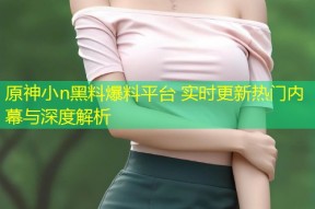 原神小n黑料爆料平台 实时更新热门内幕与深度解析