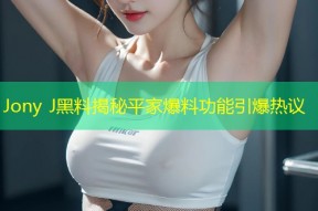 Jony J黑料揭秘平家爆料功能引爆热议