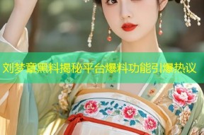 刘梦章黑料揭秘平台爆料功能引爆热议