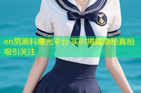 en男黑料曝光平台 实时揭露隐秘真相吸引关注