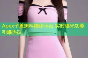 Apex子萱黑料揭秘平台 实时曝光功能引爆热议