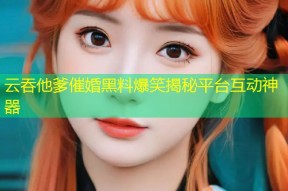 云吞他爹催婚黑料爆笑揭秘平台互动神器