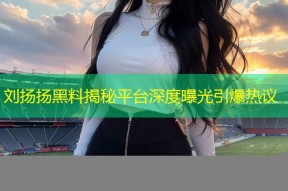 刘扬扬黑料揭秘平台深度曝光引爆热议