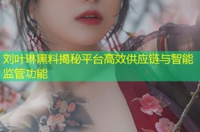 刘叶琳黑料揭秘平台高效供应链与智能监管功能