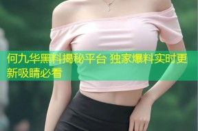 何九华黑料揭秘平台 独家爆料实时更新吸睛必看