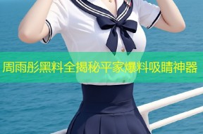 周雨彤黑料全揭秘平家爆料吸睛神器