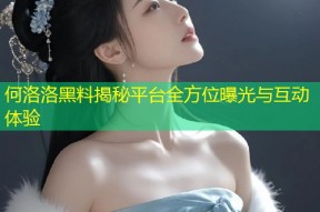 何洛洛黑料揭秘平台全方位曝光与互动体验