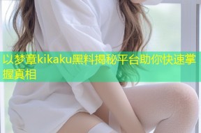 以梦章kikaku黑料揭秘平台助你快速掌握真相