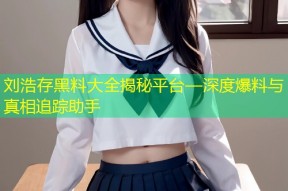 刘浩存黑料大全揭秘平台—深度爆料与真相追踪助手