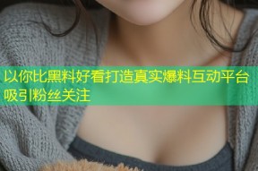 以你比黑料好看打造真实爆料互动平台吸引粉丝关注