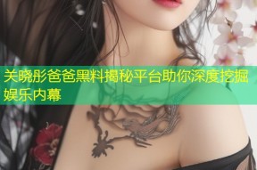 关晓彤爸爸黑料揭秘平台助你深度挖掘娱乐内幕