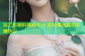 吴乙彤黑料揭秘平台 实时曝光真相引爆热议
