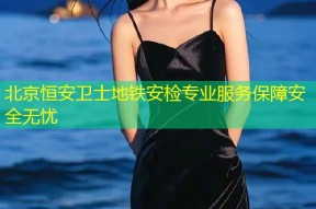 北京恒安卫士地铁安检专业服务保障安全无忧