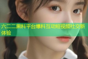 六二二黑料平台爆料互动短视频社交新体验