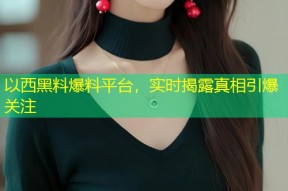 以西黑料爆料平台，实时揭露真相引爆关注