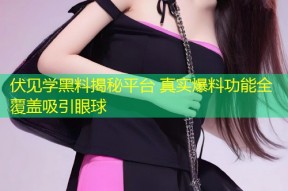 伏见学黑料揭秘平台 真实爆料功能全覆盖吸引眼球