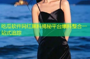 吃瓜软件网红黑料揭秘平台爆料整合一站式追踪