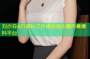 刘亦菲421黑料文件揭秘娱乐圈内幕爆料平台