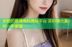 亲爱的嘉倩黑料揭秘平台 实时曝光真相一手掌握
