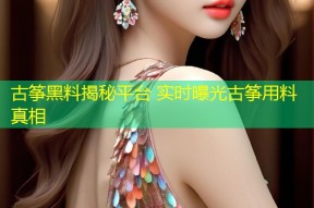 古筝黑料揭秘平台 实时曝光古筝用料真相