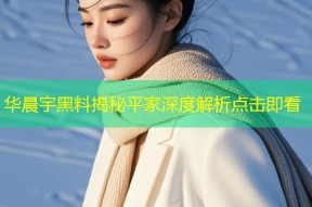 华晨宇黑料揭秘平家深度解析点击即看