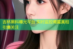 吉林黑料曝光平台 实时监控揭露真相引爆关注