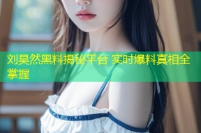 刘昊然黑料揭秘平台 实时爆料真相全掌握