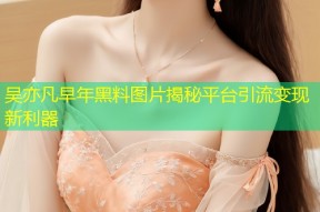 吴亦凡早年黑料图片揭秘平台引流变现新利器