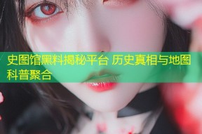史图馆黑料揭秘平台 历史真相与地图科普聚合