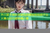 井川里予黑料早期视频揭秘短视频平台火爆合拍功能吸睛必看