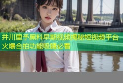 井川里予黑料早期视频揭秘短视频平台火爆合拍功能吸睛必看