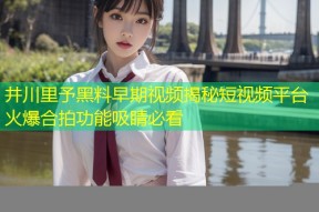 井川里予黑料早期视频揭秘短视频平台火爆合拍功能吸睛必看