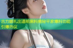 古力娜扎出道前黑料揭秘平家爆料功能引爆热议