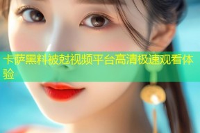 卡萨黑料被尅视频平台高清极速观看体验