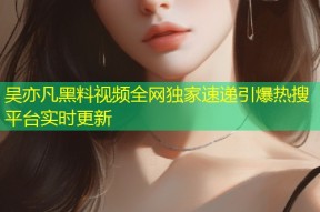 吴亦凡黑料视频全网独家速递引爆热搜平台实时更新