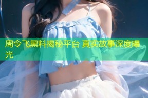 周令飞黑料揭秘平台 真实故事深度曝光