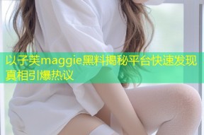 以子芙maggie黑料揭秘平台快速发现真相引爆热议