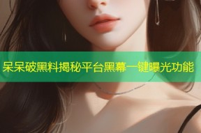 呆呆破黑料揭秘平台黑幕一键曝光功能