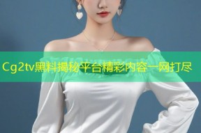 Cg2tv黑料揭秘平台精彩内容一网打尽