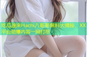 吃瓜速来Hachi八哥哥黑料大揭秘，XX平台劲爆内容一网打尽
