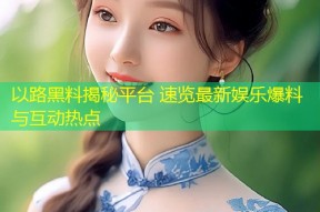 以路黑料揭秘平台 速览最新娱乐爆料与互动热点