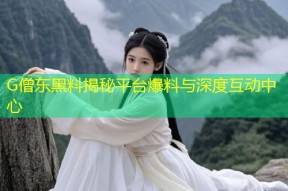 G僧东黑料揭秘平台爆料与深度互动中心