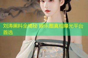 刘涛黑料全揭秘 娱乐圈真相曝光平台首选