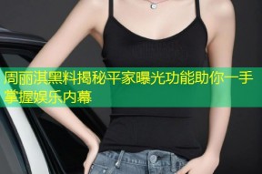 周丽淇黑料揭秘平家曝光功能助你一手掌握娱乐内幕