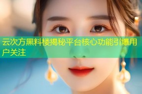 云次方黑料楼揭秘平台核心功能引爆用户关注